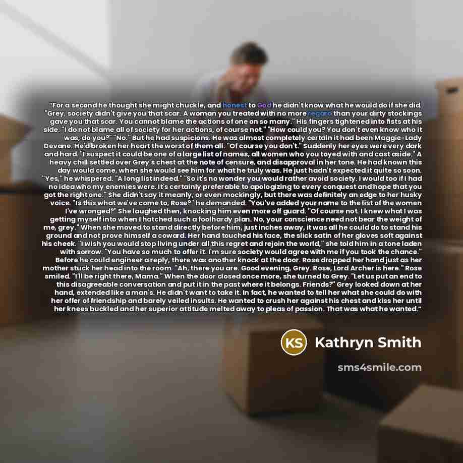 “For a second he thought she might chuckle, and honest to God he didn't know what he would do if she did. "Grey, society didn't give you that scar. A woman you treated with no more regard than your dirty stockings gave you that scar. You cannot blame the actions of one on so many." HIs fingers…” quote by Kathryn Smith