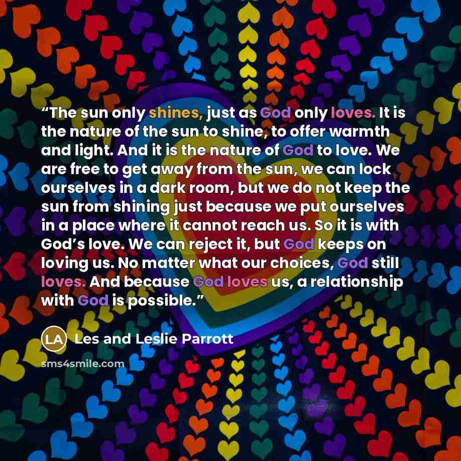 “The sun only shines, just as God only loves. It is the nature of the sun to shine, to offer warmth and light. And it is the nature of God to love. We are free to get away from the sun, we can lock ourselves in a dark room, but we do not keep the sun from shining just because we put ourselves in a…” quote by Les and Leslie Parrott