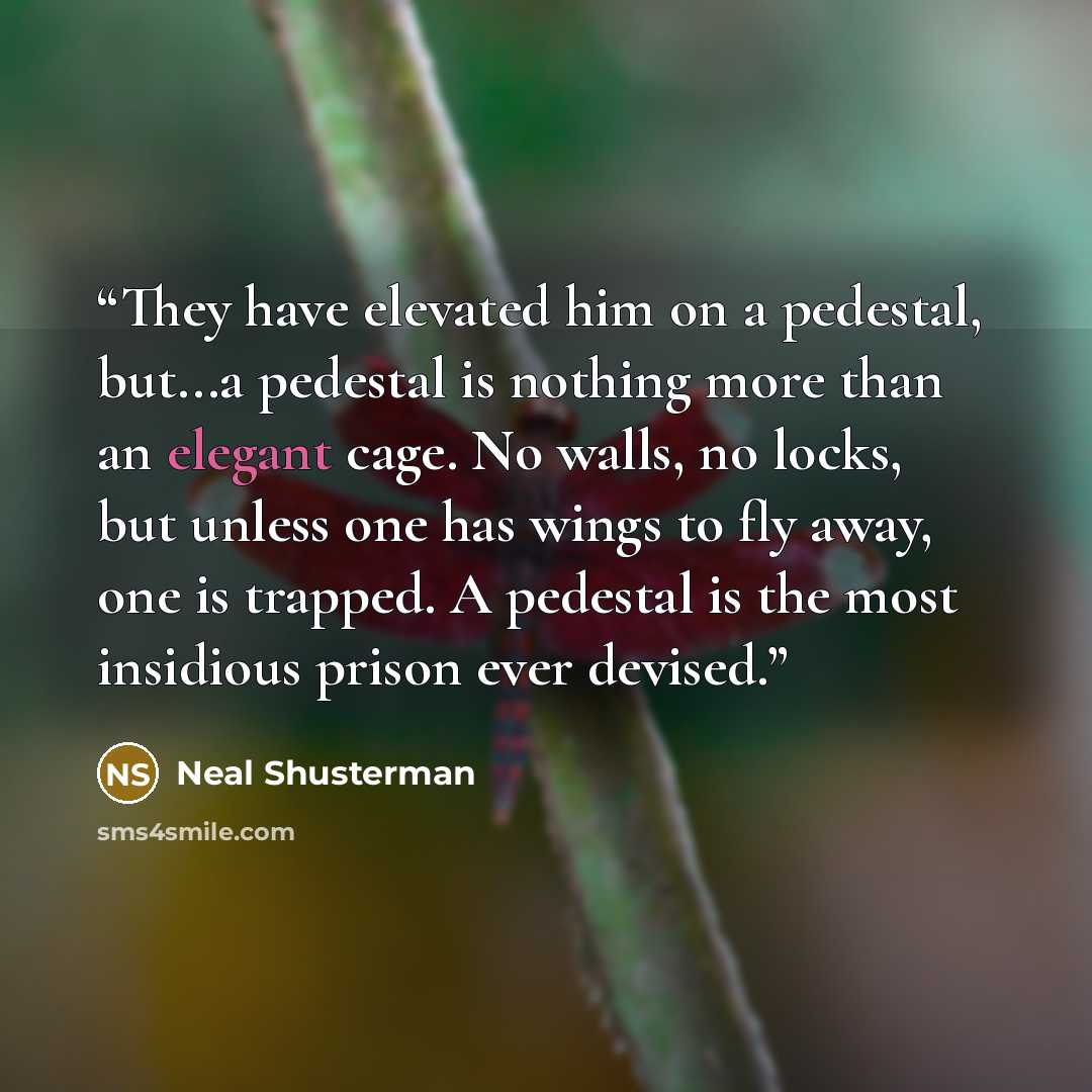 “They have elevated him on a pedestal, but...a pedestal is nothing more than an elegant cage. No walls, no locks, but unless one has wings to fly away, one is trapped. A pedestal is the most insidious prison ever devised.” quote by Neal Shusterman