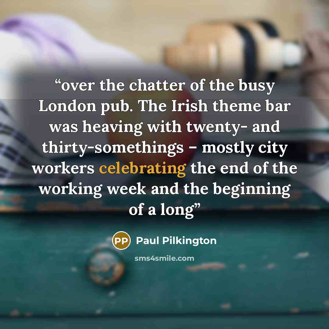 “over the chatter of the busy London pub. The Irish theme bar was heaving with twenty- and thirty-somethings – mostly city workers celebrating the end of the working week and the beginning of a long” quote by Paul Pilkington
