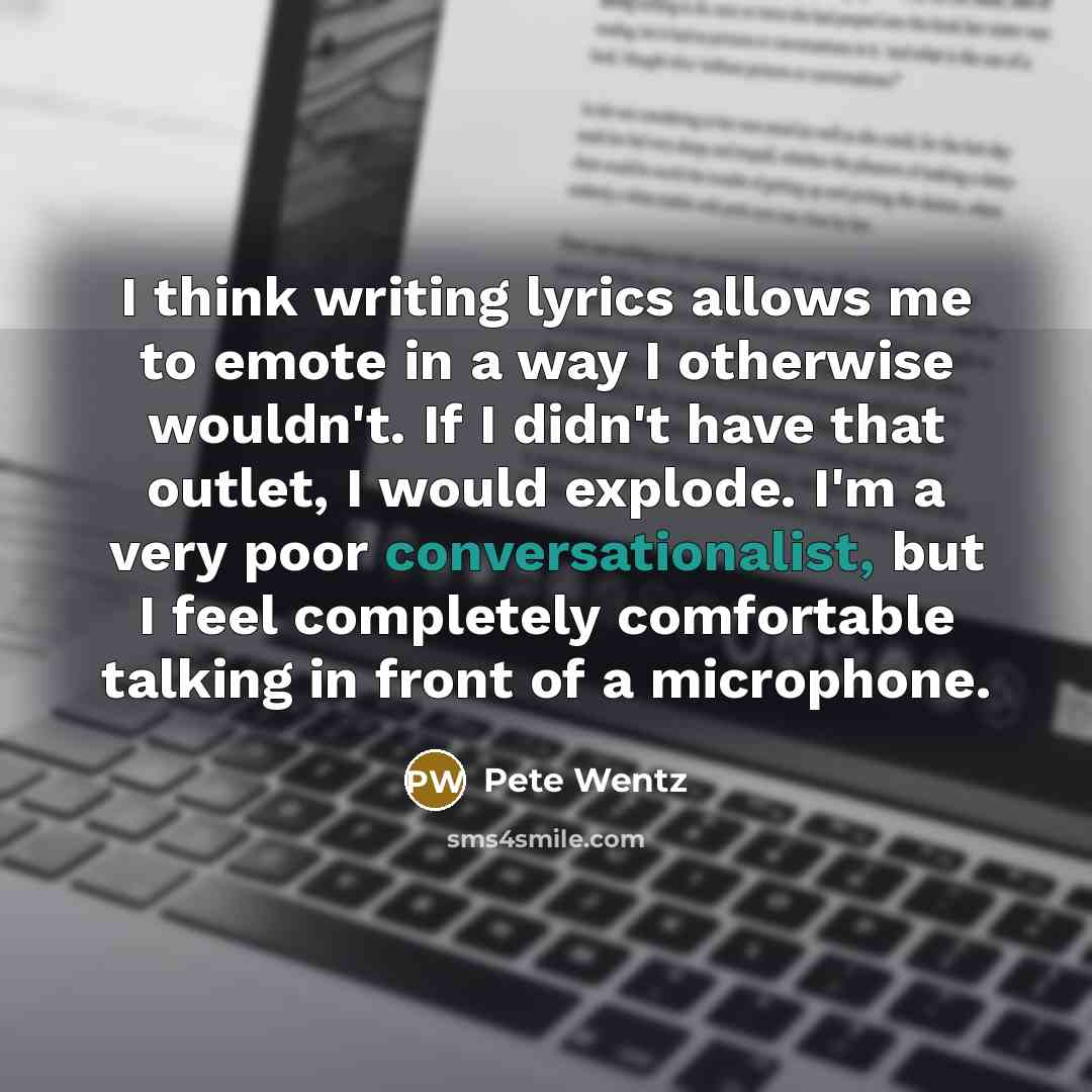 “I think writing lyrics allows me to emote in a way I otherwise wouldn't. If I didn't have that outlet, I would explode. I'm a very poor conversationalist, but I feel completely comfortable talking in front of a microphone.” quote by Pete Wentz