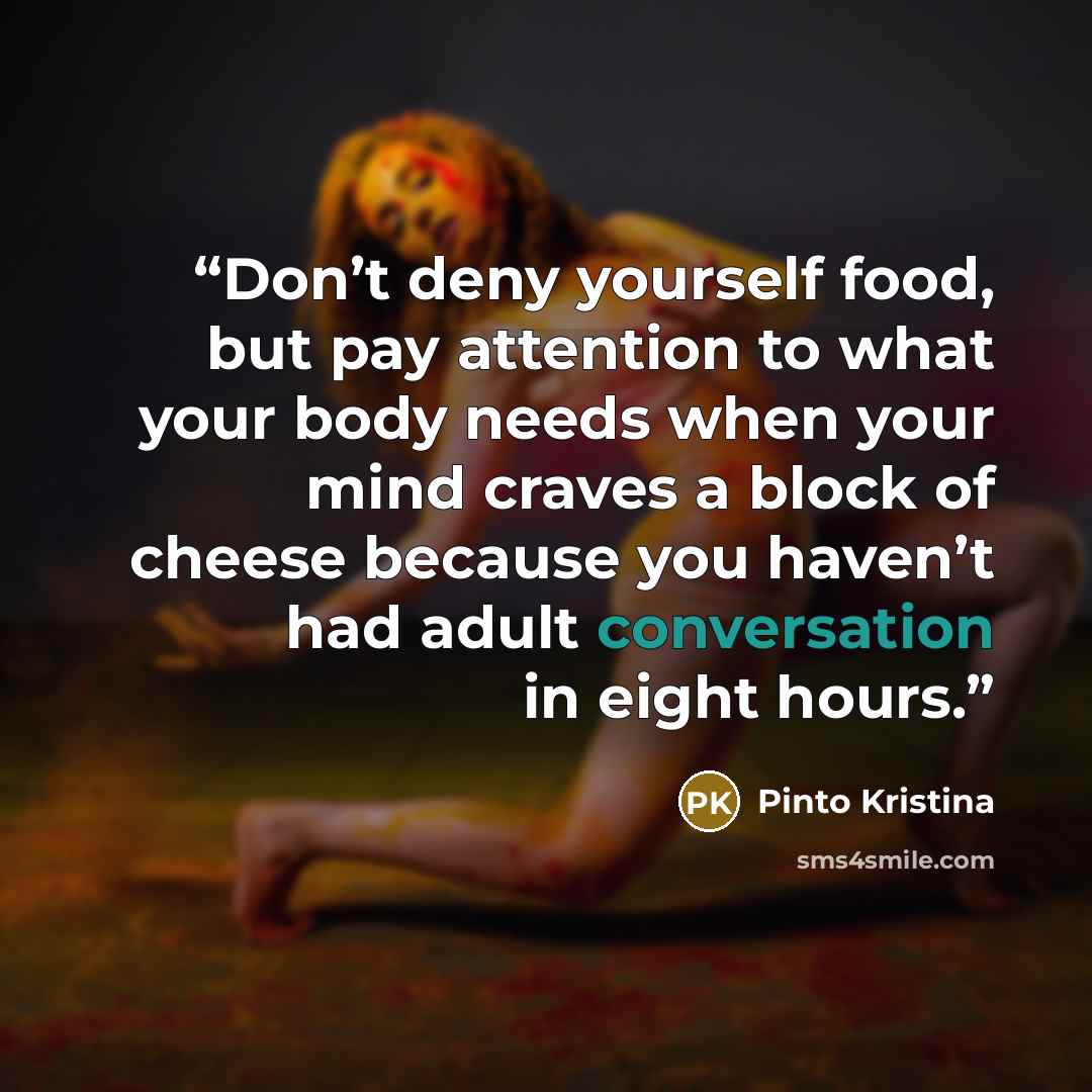 “Don’t deny yourself food, but pay attention to what your body needs when your mind craves a block of cheese because you haven’t had adult conversation in eight hours.” quote by Pinto Kristina