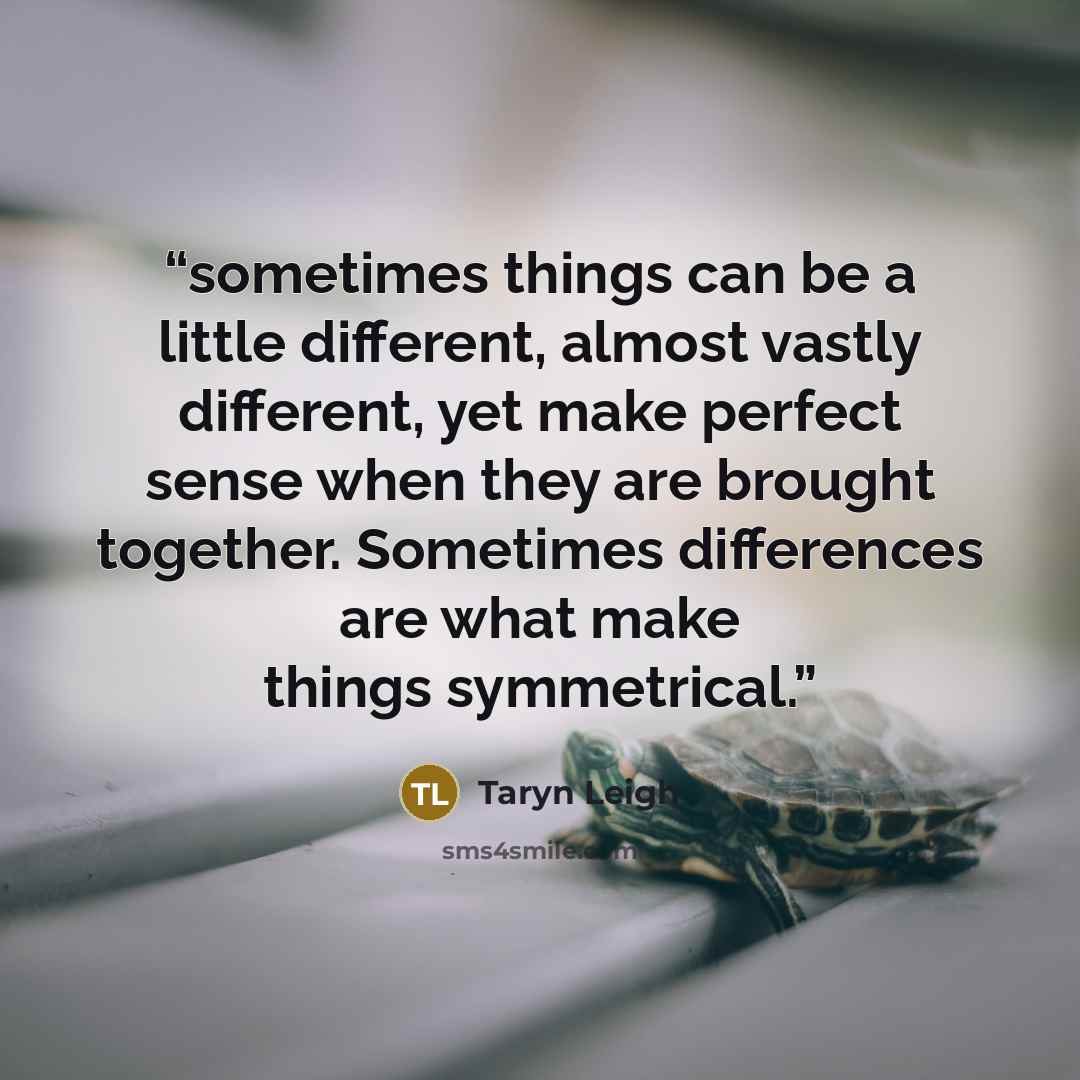“sometimes things can be a little different, almost vastly different, yet make perfect sense when they are brought together. Sometimes differences are what make things symmetrical.” quote by Taryn Leigh