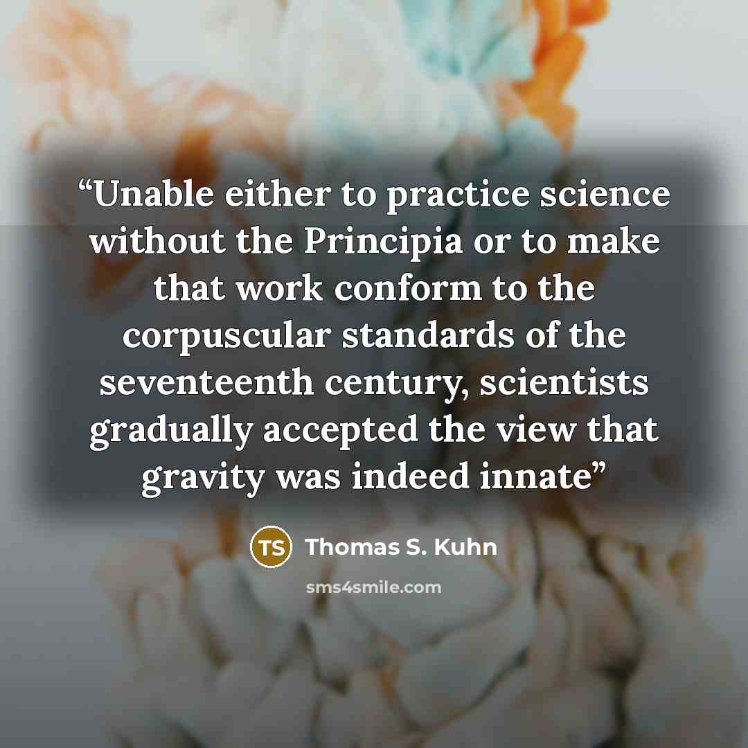 “Unable either to practice science without the Principia or to make that work conform to the corpuscular standards of the seventeenth century, scientists gradually accepted the view that gravity was indeed innate” quote by Thomas S. Kuhn