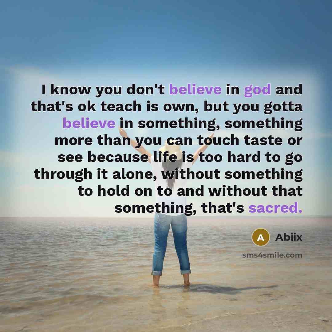 “I know you don't believe in god and that's ok teach is own, but you gotta believe in something, something more than you can touch taste or see because life is too hard to go through it alone, without something to hold on to and without that something, that's sacred.” quote by Abiix