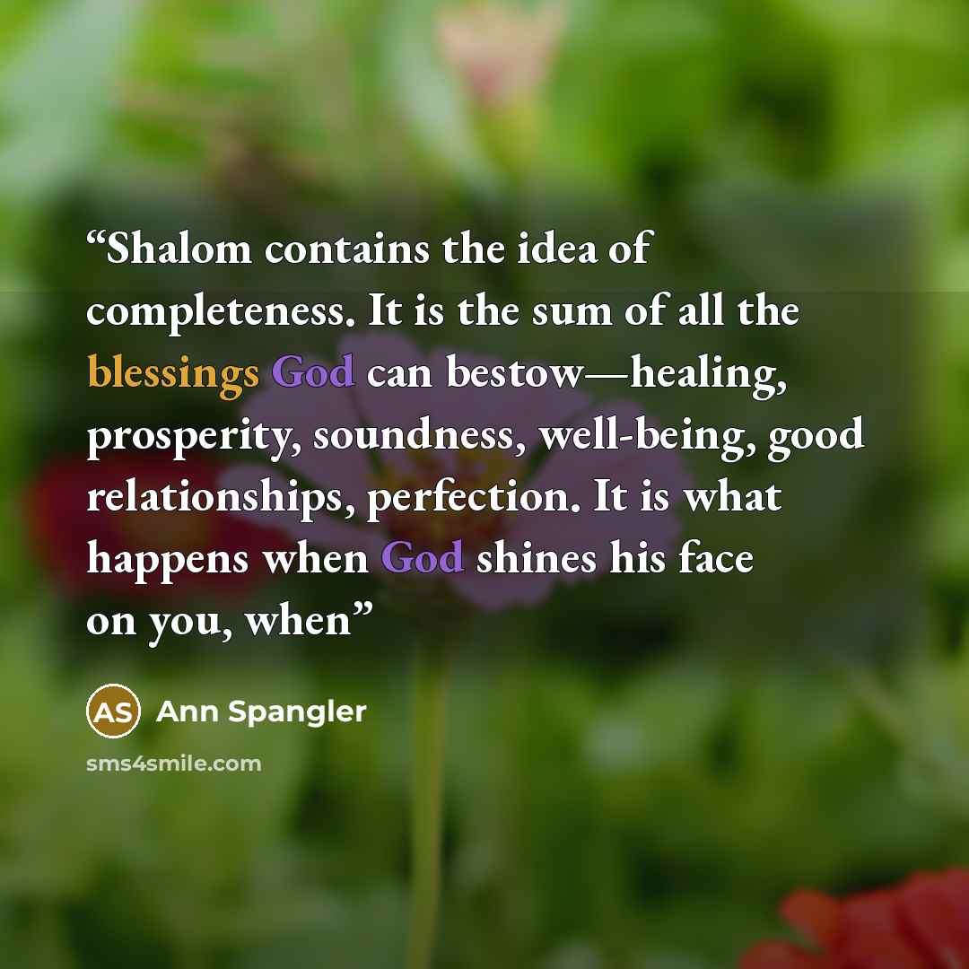 “Shalom contains the idea of completeness. It is the sum of all the blessings God can bestow—healing, prosperity, soundness, well-being, good relationships, perfection. It is what happens when God shines his face on you, when” quote by Ann Spangler