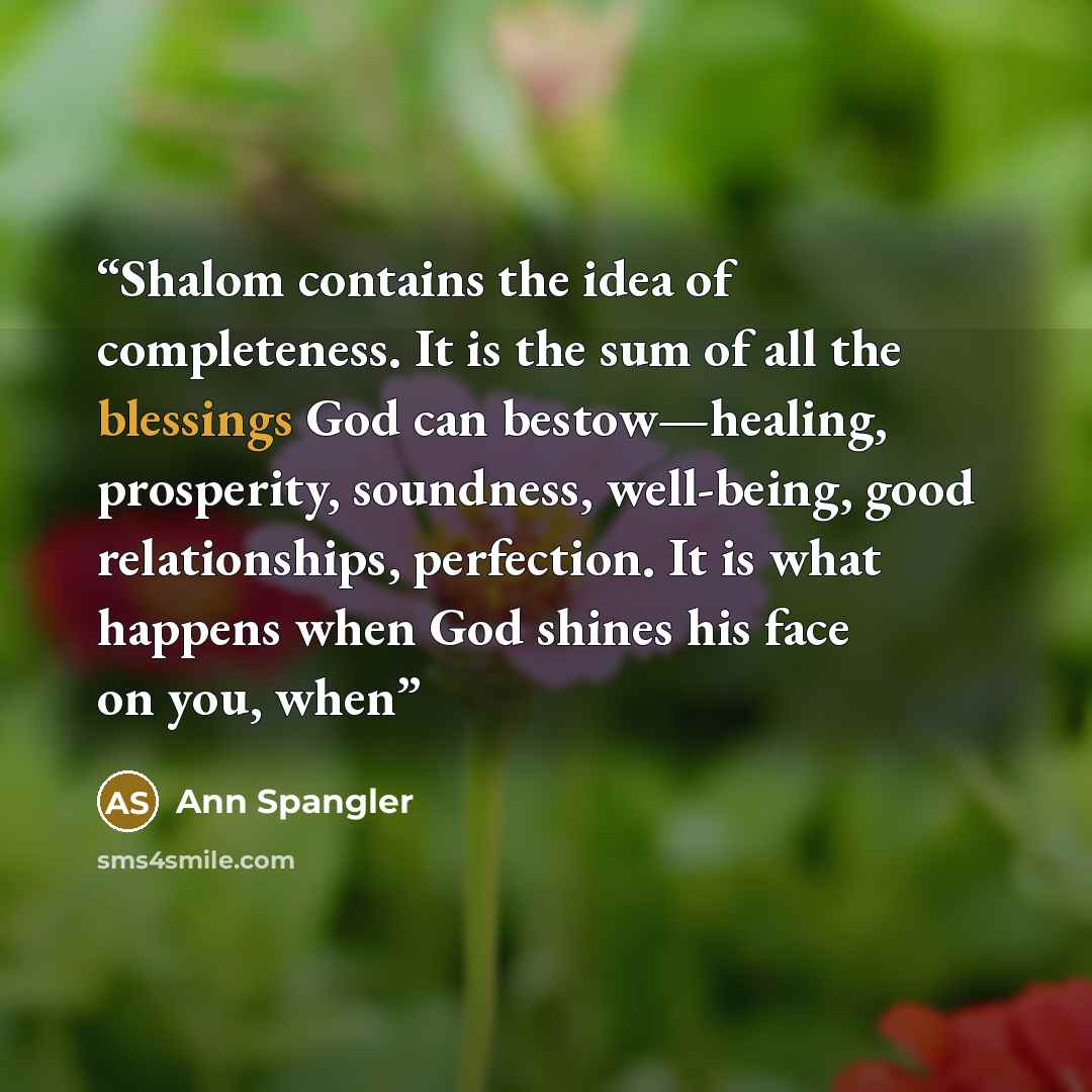 “Shalom contains the idea of completeness. It is the sum of all the blessings God can bestow—healing, prosperity, soundness, well-being, good relationships, perfection. It is what happens when God shines his face on you, when” quote by Ann Spangler