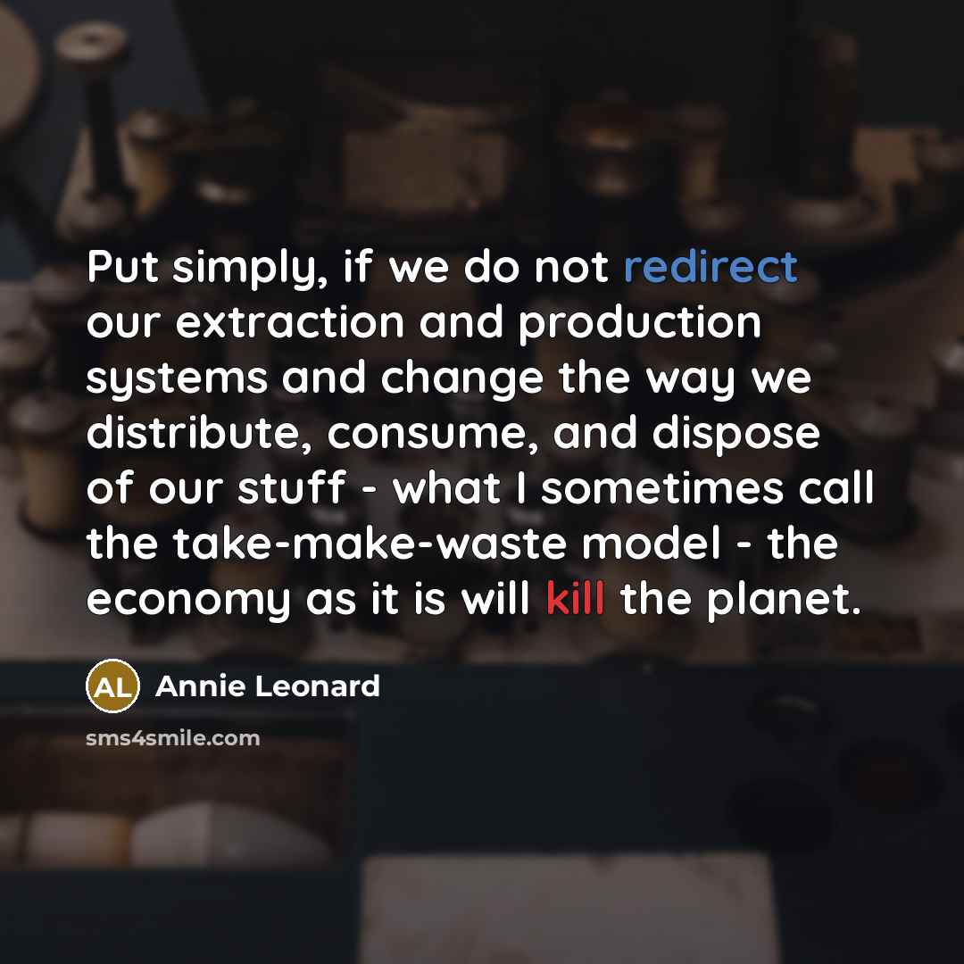 “Put simply, if we do not redirect our extraction and production systems and change the way we distribute, consume, and dispose of our stuff - what I sometimes call the take-make-waste model - the economy as it is will kill the planet.” quote by Annie Leonard