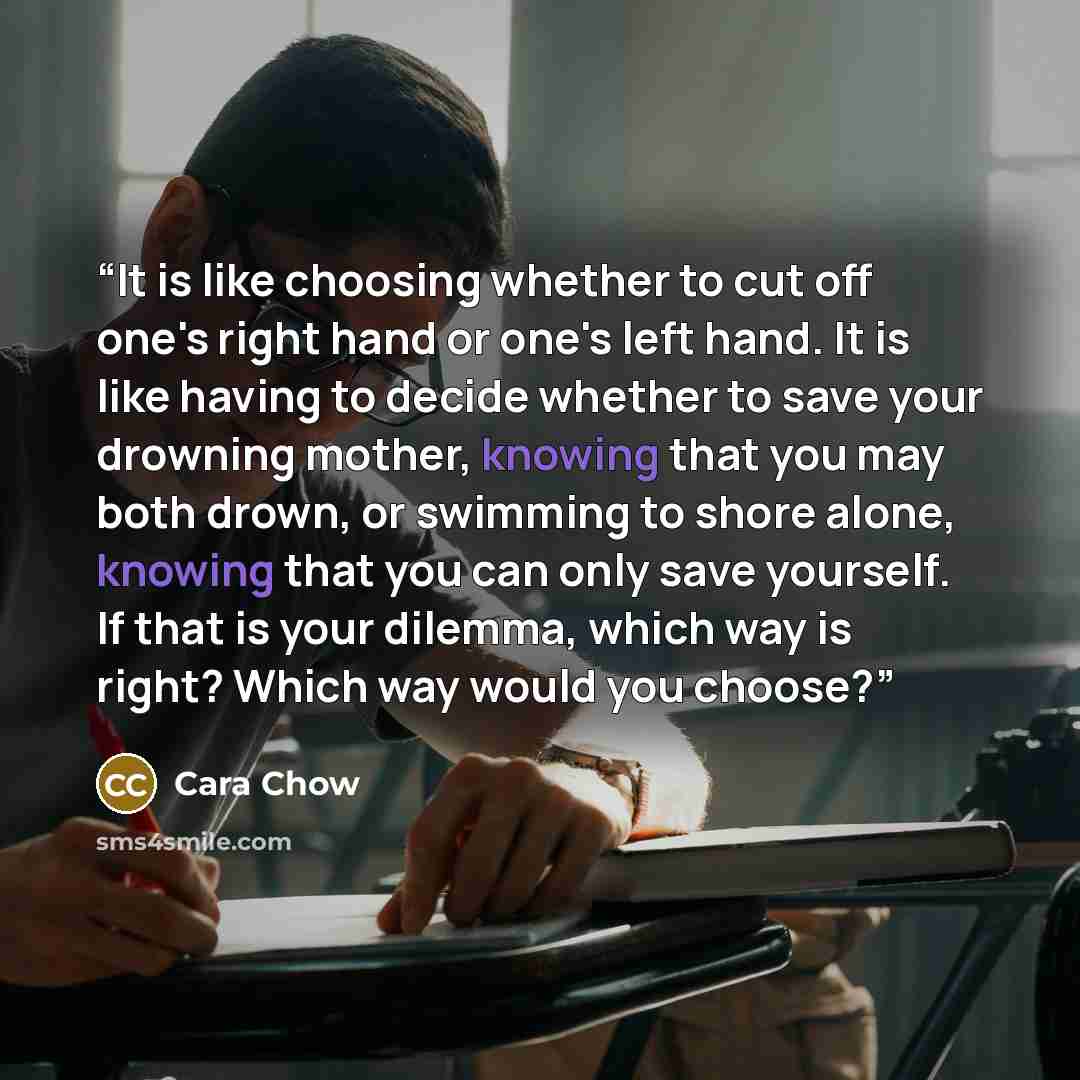 “It is like choosing whether to cut off one's right hand or one's left hand. It is like having to decide whether to save your drowning mother, knowing that you may both drown, or swimming to shore alone, knowing that you can only save yourself. If that is your dilemma, which way is right? Which way…” quote by Cara Chow