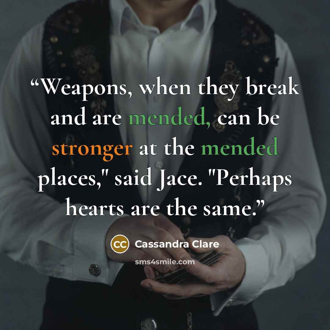 “Weapons, when they break and are mended, can be stronger at the mended places," said Jace. "Perhaps hearts are the same.” quote by Cassandra Clare