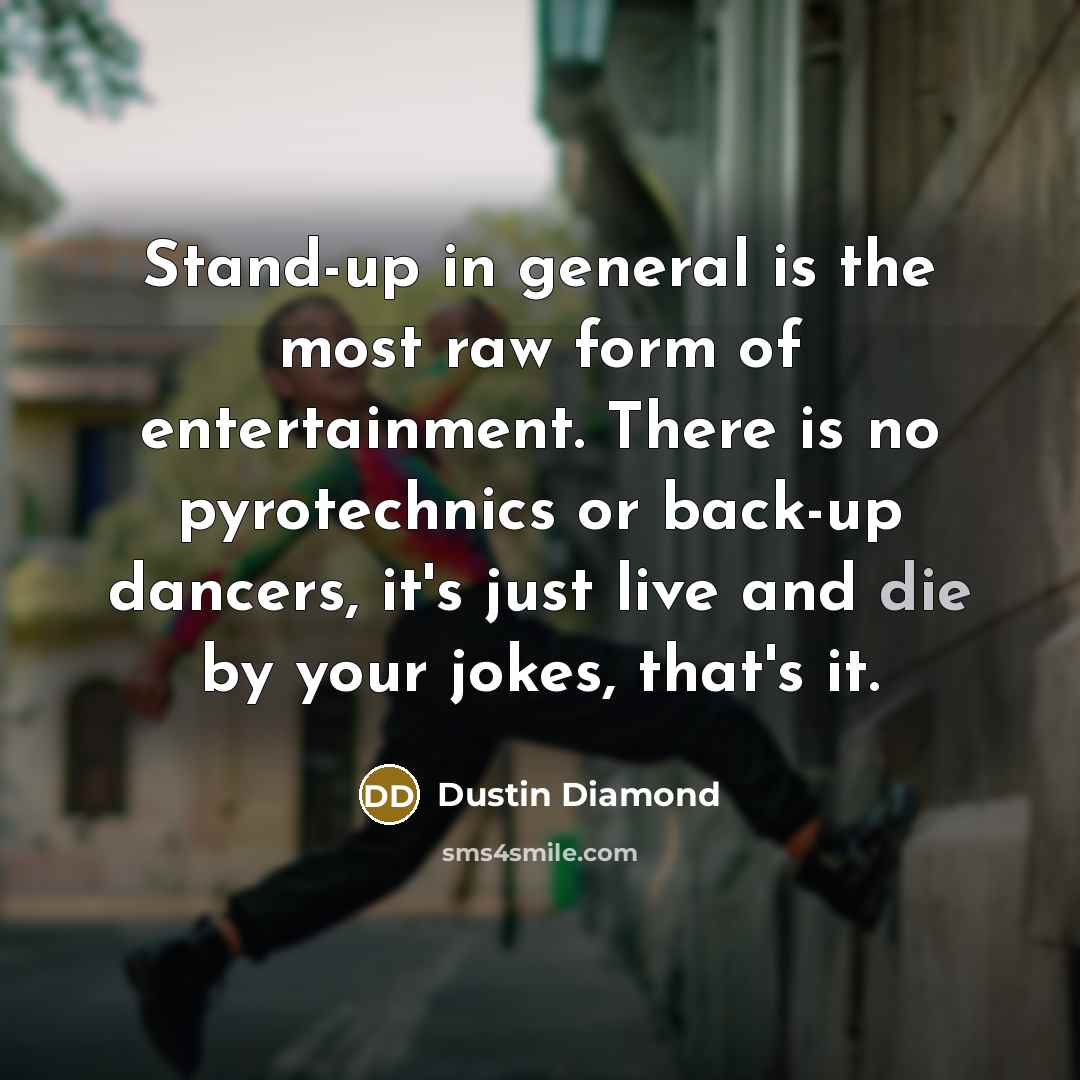 “Stand-up in general is the most raw form of entertainment. There is no pyrotechnics or back-up dancers, it's just live and die by your jokes, that's it.” quote by Dustin Diamond