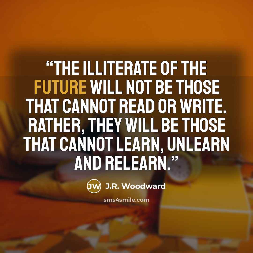 “the illiterate of the future will not be those that cannot read or write. Rather, they will be those that cannot learn, unlearn and relearn.” quote by J.R. Woodward