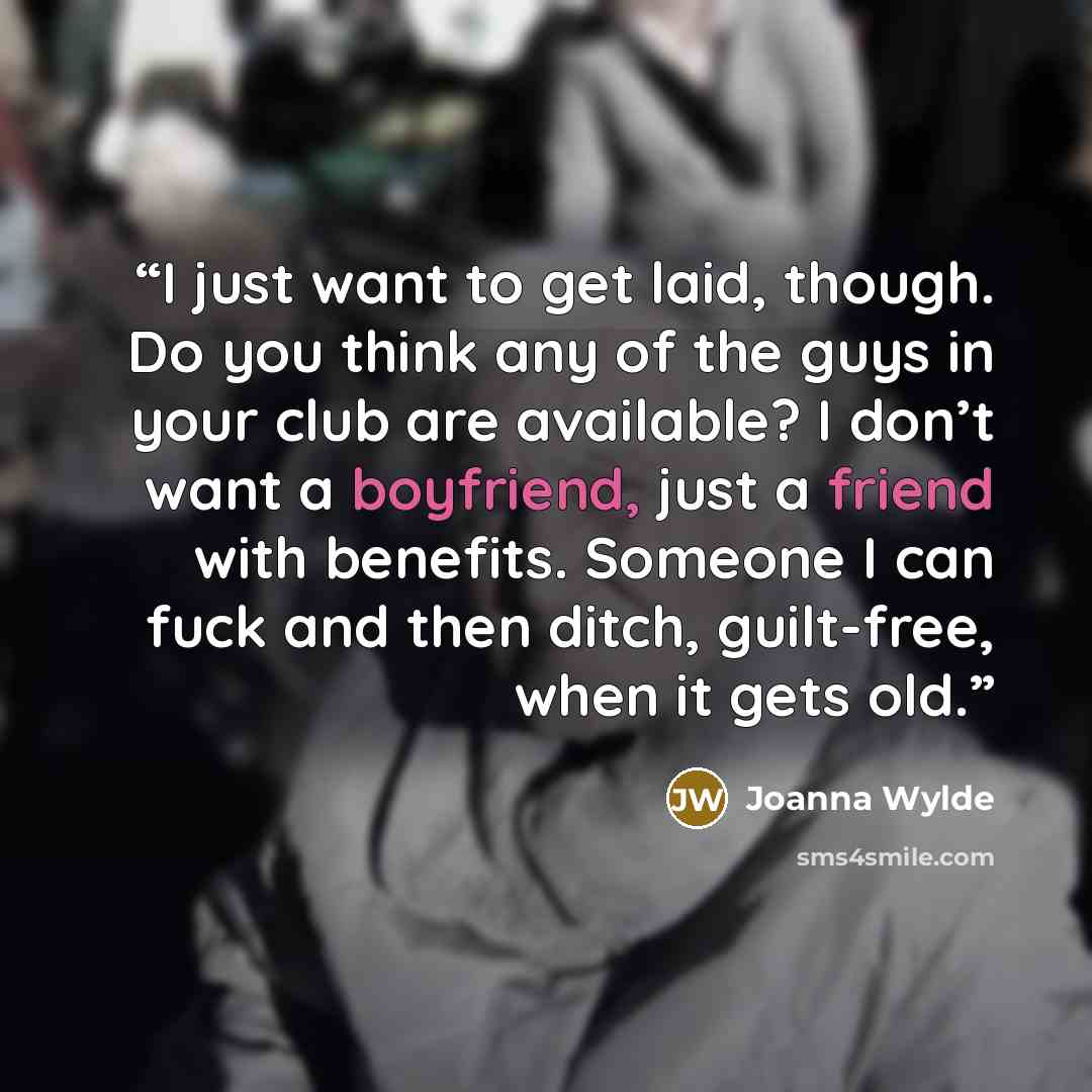 “I just want to get laid, though. Do you think any of the guys in your club are available? I don’t want a boyfriend, just a friend with benefits. Someone I can fuck and then ditch, guilt-free, when it gets old.” quote by Joanna Wylde