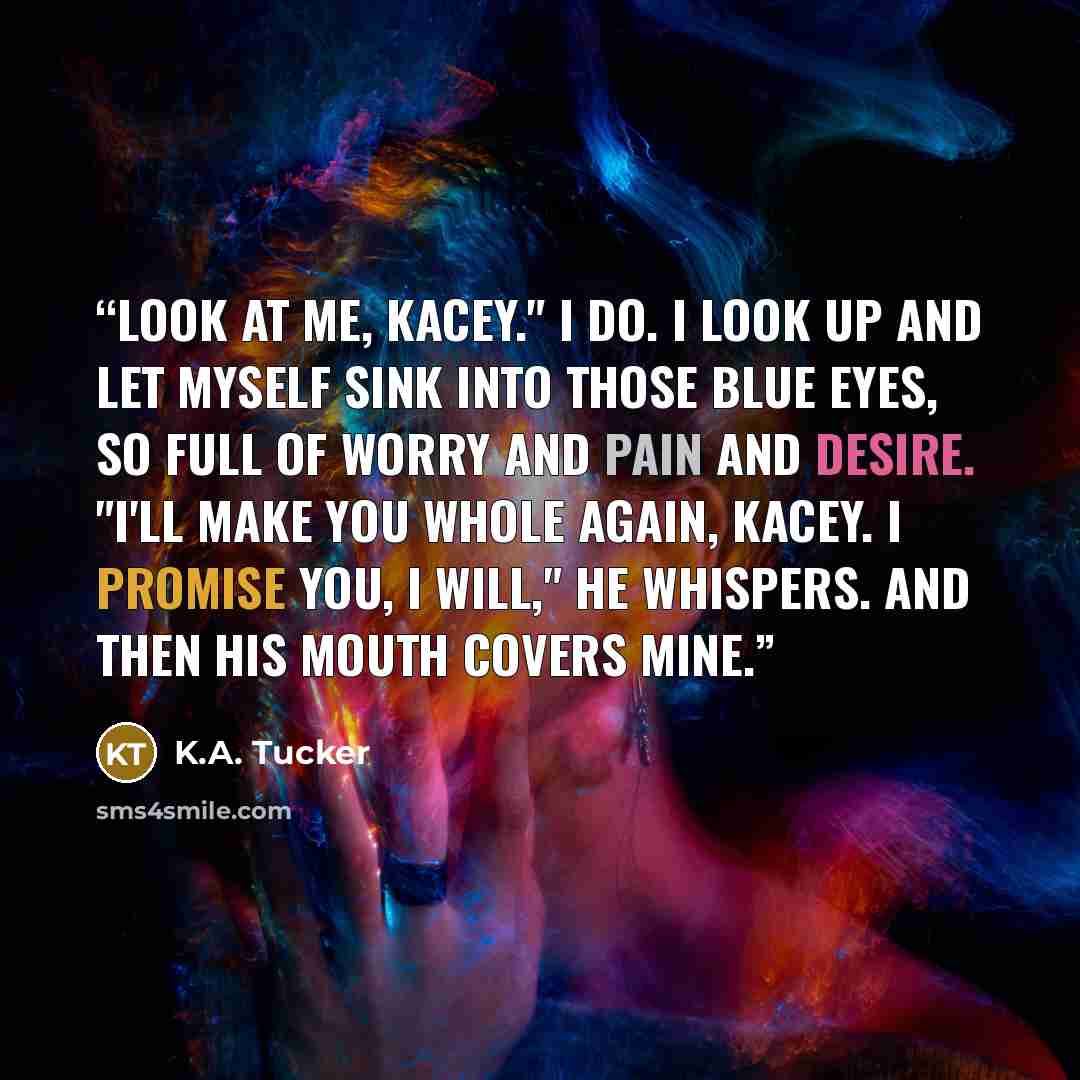 “Look at me, Kacey." I do. I look up and let myself sink into those blue eyes, so full of worry and pain and desire. "I'll make you whole again, Kacey. I promise you, I will," he whispers. And then his mouth covers mine.” quote by K.A. Tucker