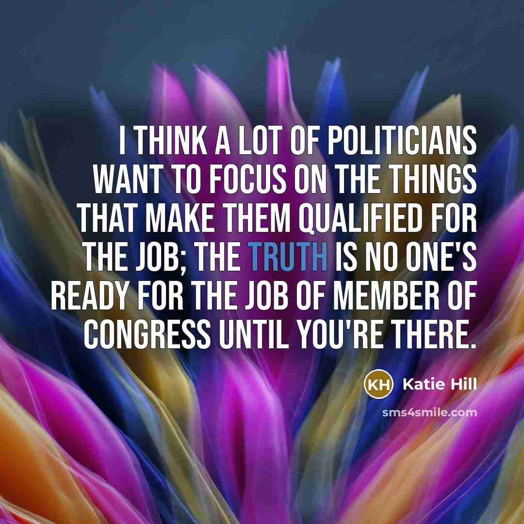 “I think a lot of politicians want to focus on the things that make them qualified for the job; the truth is no one's ready for the job of member of Congress until you're there.” quote by Katie Hill
