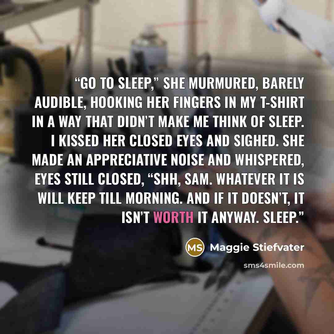 “Go to sleep,” she murmured, barely audible, hooking her fingers in my T-shirt in a way that didn’t make me think of sleep. I kissed her closed eyes and sighed. She made an appreciative noise and whispered, eyes still closed, “Shh, Sam. Whatever it is will keep till morning. And if it doesn’t, it…” quote by Maggie Stiefvater