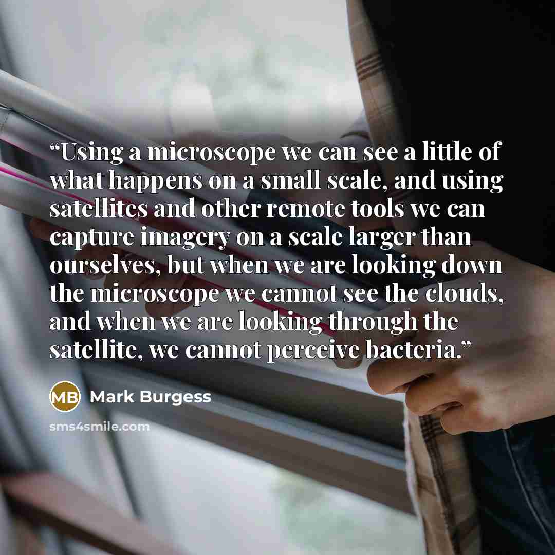 “Using a microscope we can see a little of what happens on a small scale, and using satellites and other remote tools we can capture imagery on a scale larger than ourselves, but when we are looking down the microscope we cannot see the clouds, and when we are looking through the satellite, we…” quote by Mark Burgess