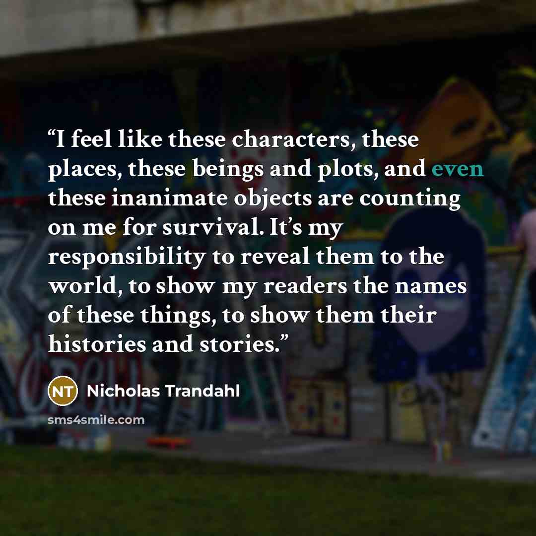 “I feel like these characters, these places, these beings and plots, and even these inanimate objects are counting on me for survival. It’s my responsibility to reveal them to the world, to show my readers the names of these things, to show them their histories and stories.” quote by Nicholas Trandahl