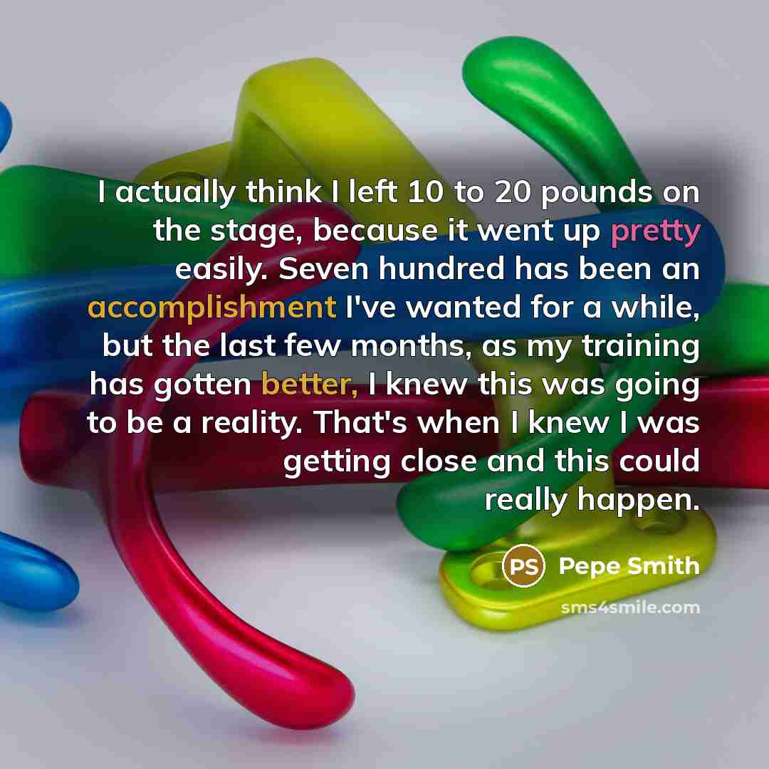 “I actually think I left 10 to 20 pounds on the stage, because it went up pretty easily. Seven hundred has been an accomplishment I've wanted for a while, but the last few months, as my training has gotten better, I knew this was going to be a reality. That's when I knew I was getting close and…” quote by Pepe Smith