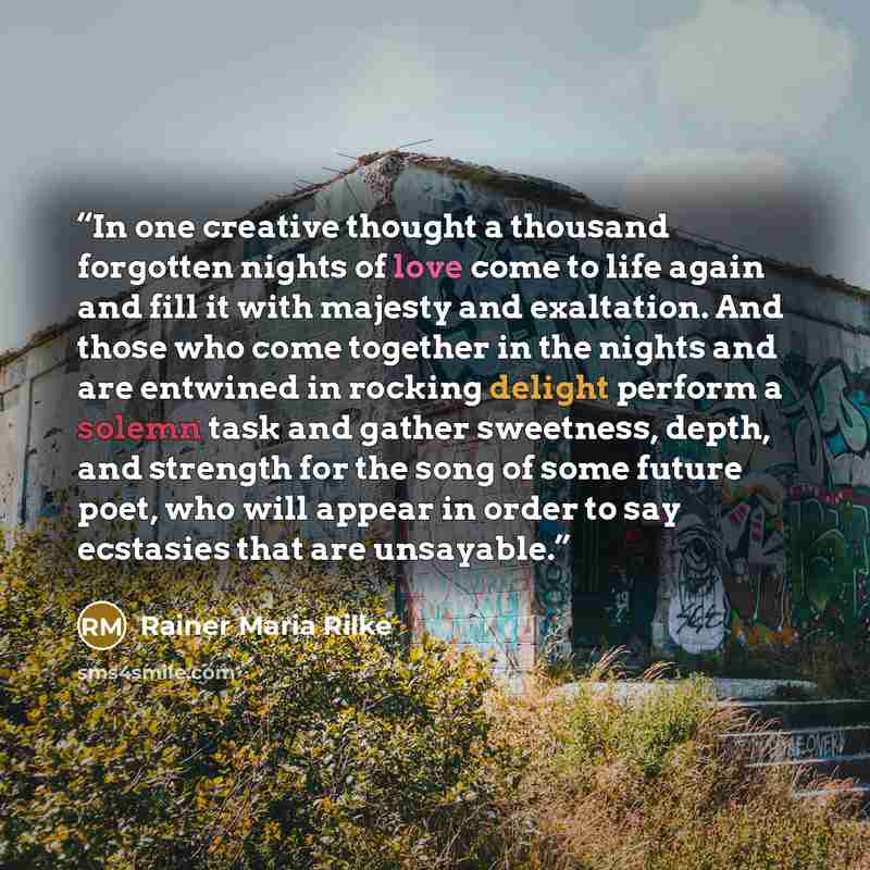 “In one creative thought a thousand forgotten nights of love come to life again and fill it with majesty and exaltation. And those who come together in the nights and are entwined in rocking delight perform a solemn task and gather sweetness, depth, and strength for the song of some future poet…” quote by Rainer Maria Rilke