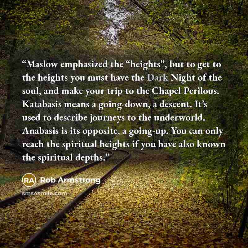 “Maslow emphasized the “heights”, but to get to the heights you must have the Dark Night of the soul, and make your trip to the Chapel Perilous. Katabasis means a going-down, a descent. It’s used to describe journeys to the underworld. Anabasis is its opposite, a going-up. You can only reach the…” quote by Rob Armstrong