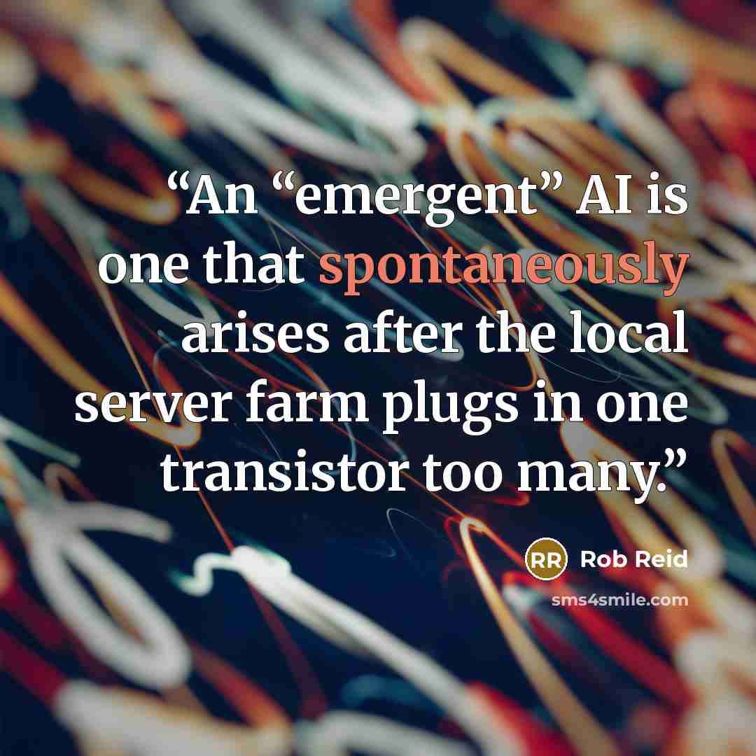 “An “emergent” AI is one that spontaneously arises after the local server farm plugs in one transistor too many.” quote by Rob Reid