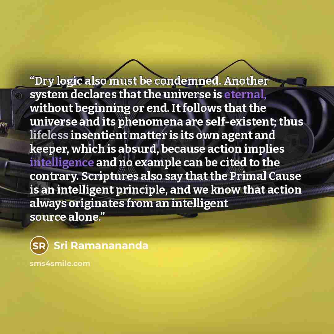 “Dry logic also must be condemned. Another system declares that the universe is eternal, without beginning or end. It follows that the universe and its phenomena are self-existent; thus lifeless insentient matter is its own agent and keeper, which is absurd, because action implies intelligence and…” quote by Sri Ramanananda