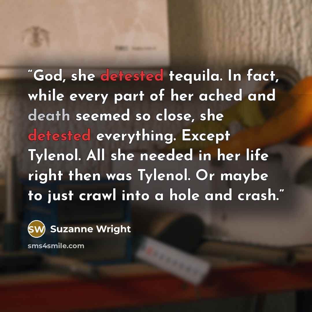 “God, she detested tequila. In fact, while every part of her ached and death seemed so close, she detested everything. Except Tylenol. All she needed in her life right then was Tylenol. Or maybe to just crawl into a hole and crash.” quote by Suzanne Wright
