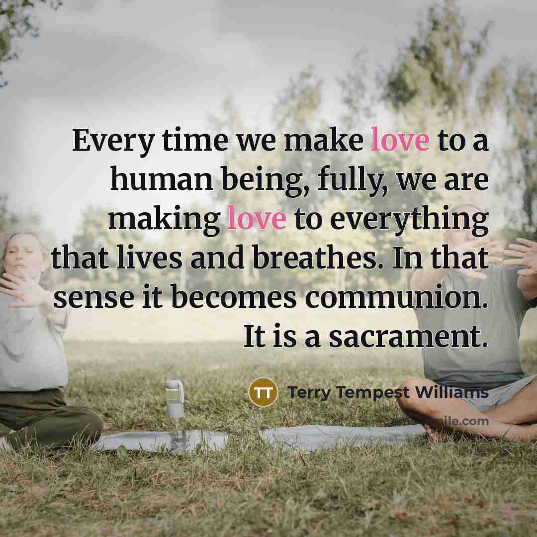 “Every time we make love to a human being, fully,…” quote by Terry Tempest Williams
