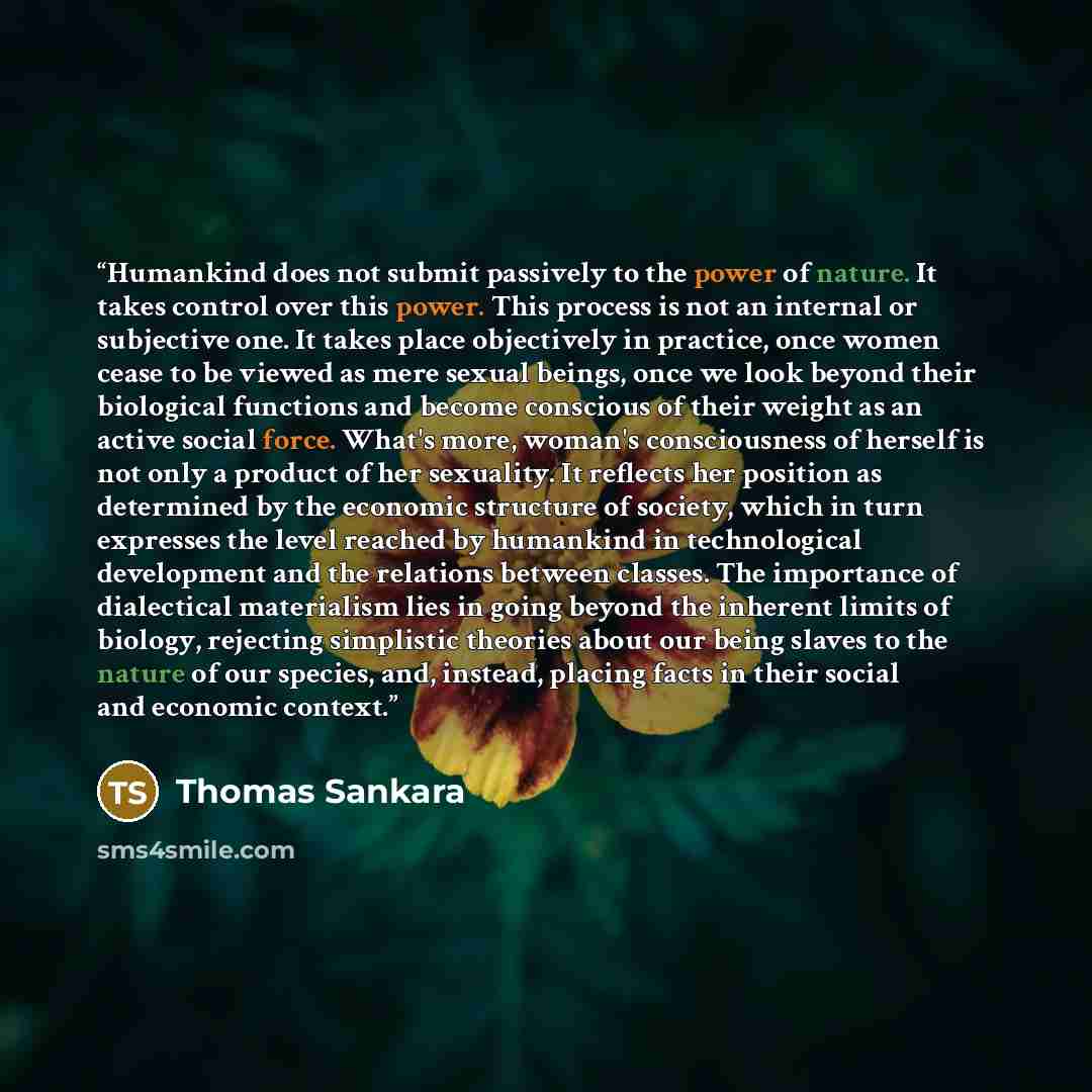 “Humankind does not submit passively to the power of nature. It takes control over this power. This process is not an internal or subjective one. It takes place objectively in practice, once women cease to be viewed as mere sexual beings, once we look beyond their biological functions and become…” quote by Thomas Sankara