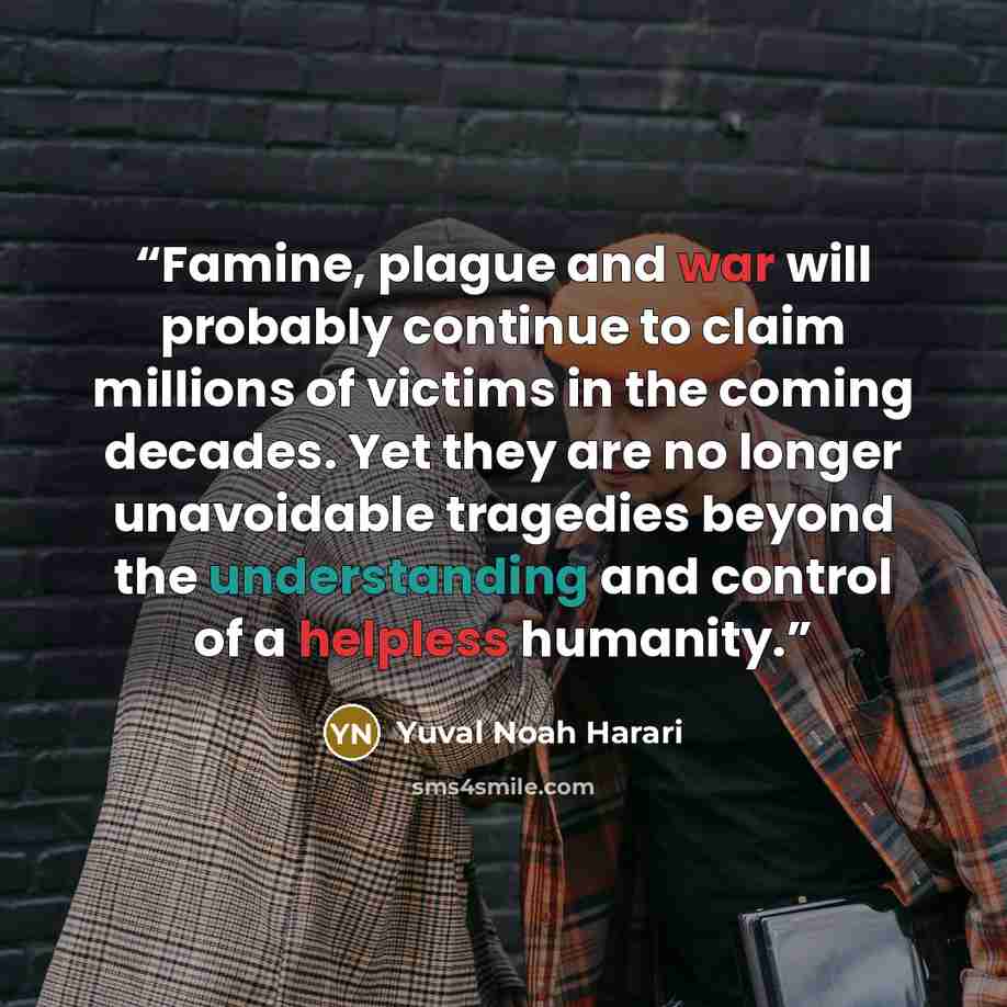 “Famine, plague and war will probably continue to claim millions of victims in the coming decades. Yet they are no longer unavoidable tragedies beyond the understanding and control of a helpless humanity.” quote by Yuval Noah Harari