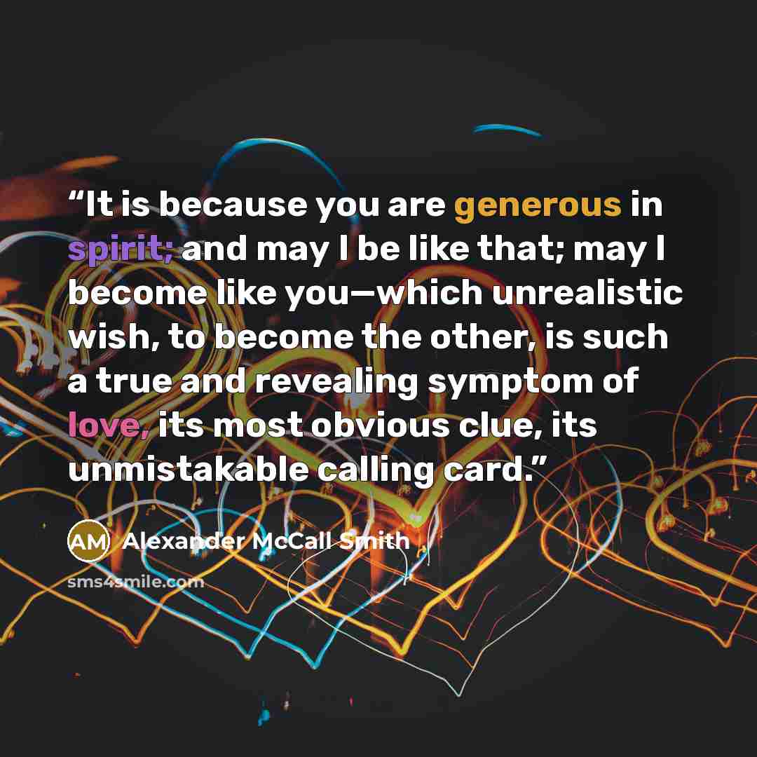 “It is because you are generous in spirit; and may I be like that; may I become like you—which unrealistic wish, to become the other, is such a true and revealing symptom of love, its most obvious clue, its unmistakable calling card.” quote by Alexander McCall Smith