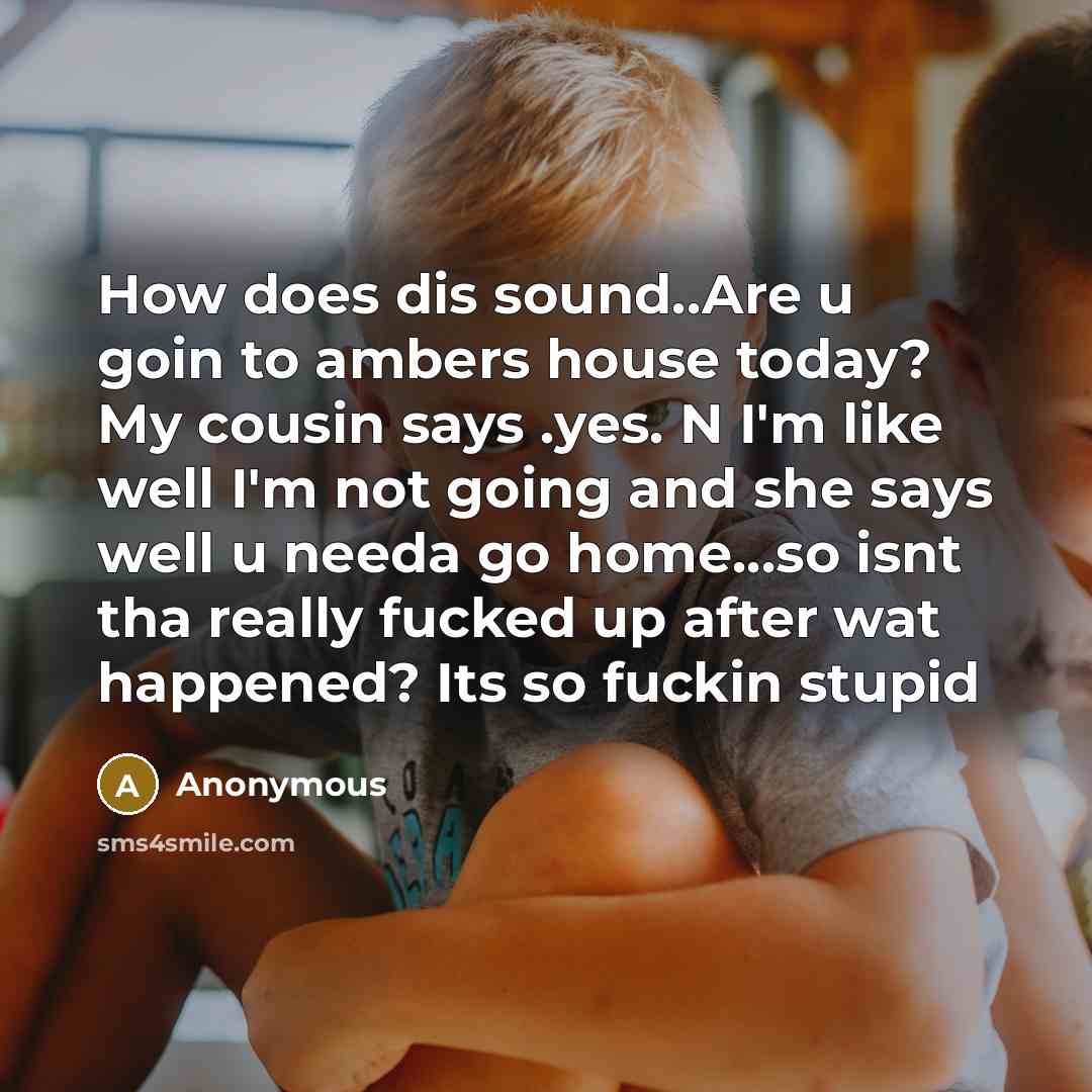 “How does dis sound..Are u goin to ambers house today? My cousin says .yes. N I'm like well I'm not going and she says well u needa go home…so isnt tha really fucked up after wat happened? Its so fuckin stupid” quote by Anonymous