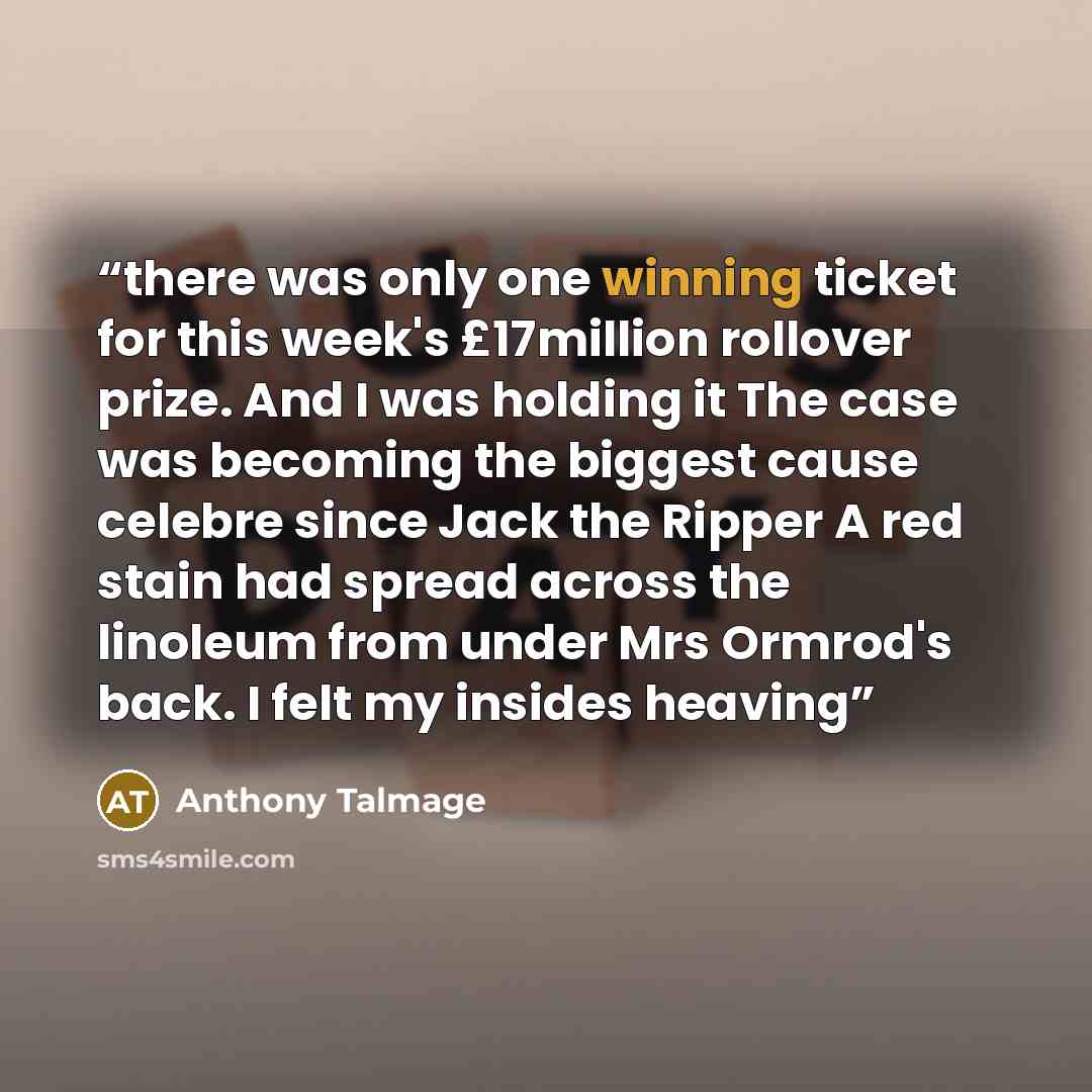 “there was only one winning ticket for this week's £17million rollover prize. And I was holding it The case was becoming the biggest cause celebre since Jack the Ripper A red stain had spread across the linoleum from under Mrs Ormrod's back. I felt my insides heaving” quote by Anthony Talmage