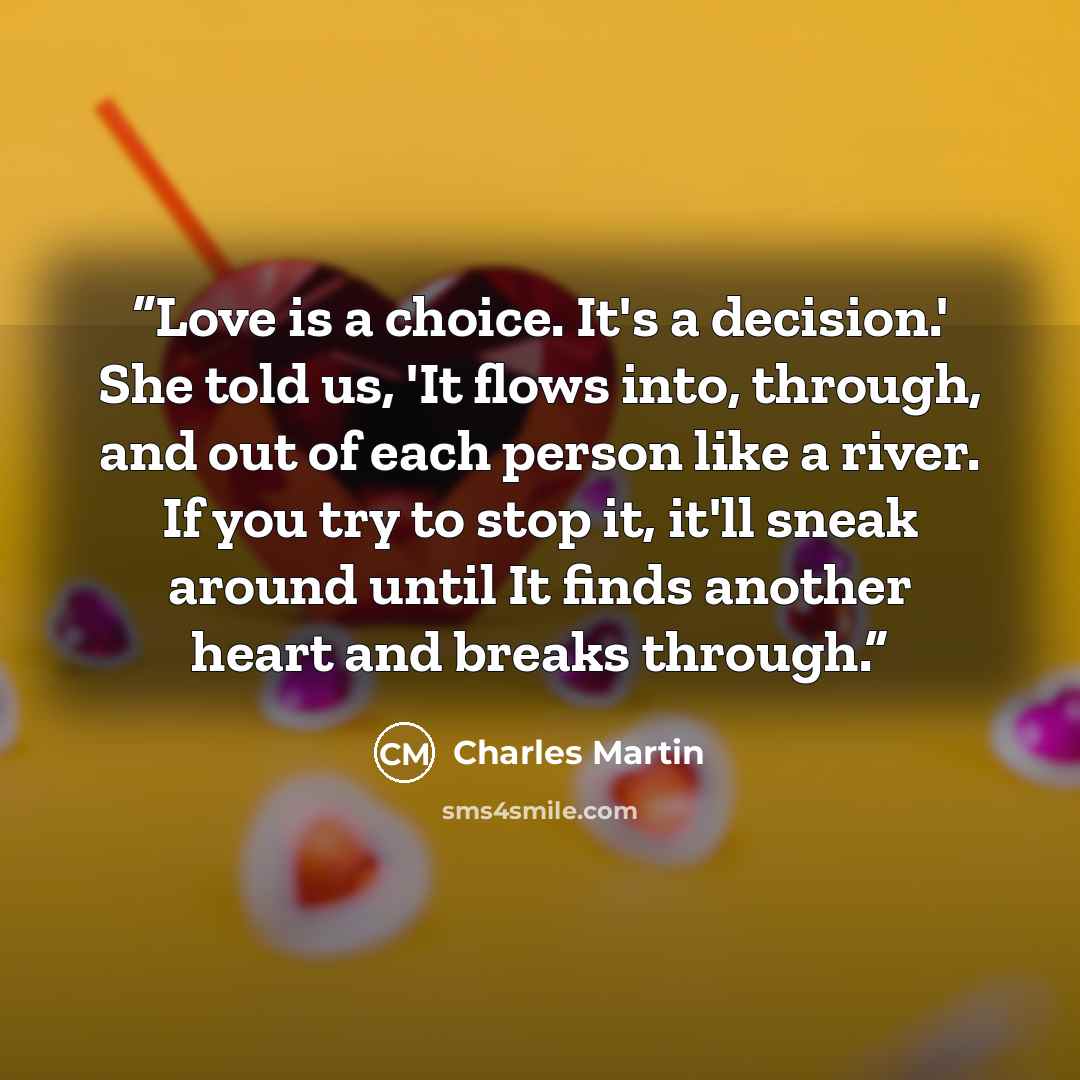 “Love is a choice. It's a decision.' She told us, 'It flows into, through, and out of each person like a river. If you try to stop it, it'll sneak around until It finds another heart and breaks through.” quote by Charles Martin