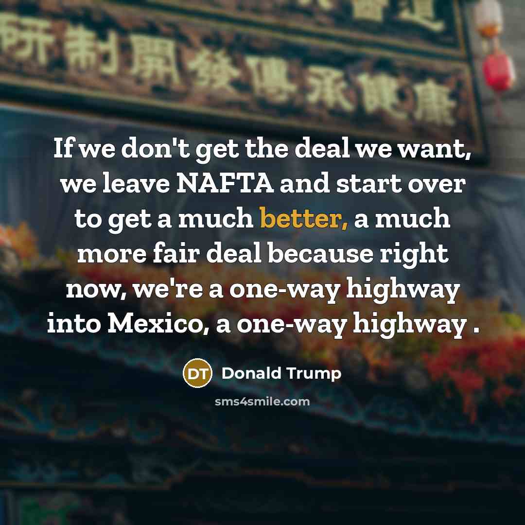 “If we don't get the deal we want, we leave NAFTA and start over to get a much better, a much more fair deal because right now, we're a one-way highway into Mexico, a one-way highway .” quote by Donald Trump