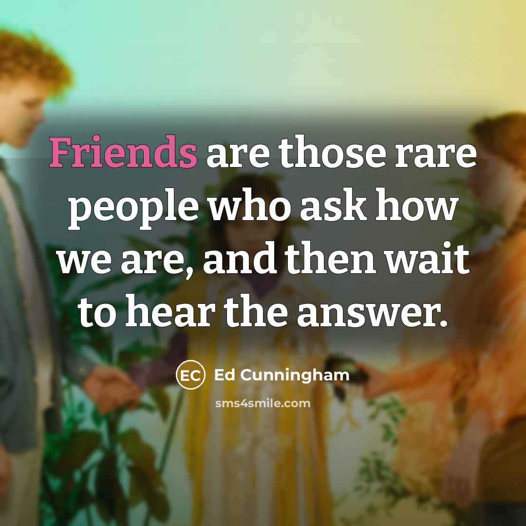 “Friends are those rare people who ask how we are, and then wait to hear the answer.” quote by Ed Cunningham