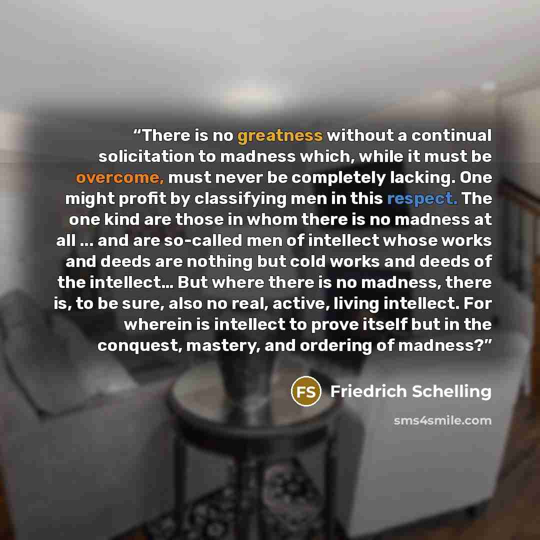 “There is no greatness without a continual solicitation to madness which, while it must be overcome, must never be completely lacking. One might profit by classifying men in this respect. The one kind are those in whom there is no madness at all ... and are so-called men of intellect whose works…” quote by Friedrich Schelling