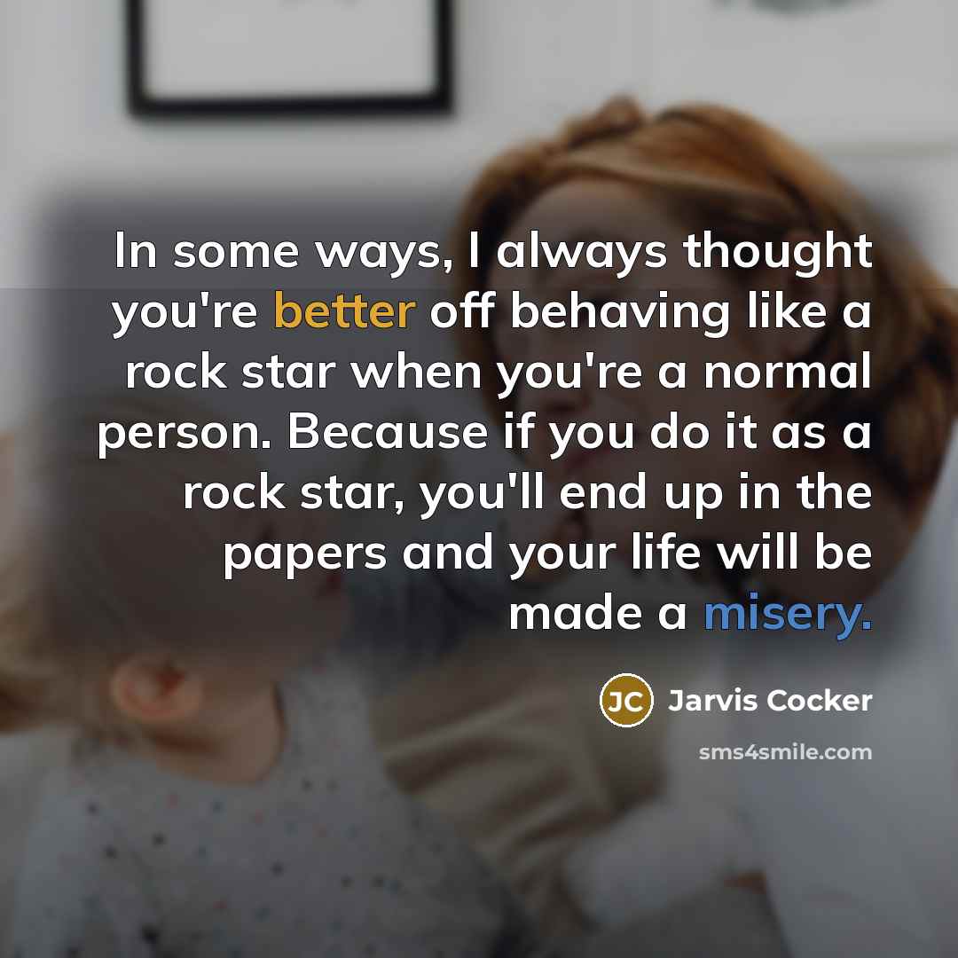 “In some ways, I always thought you're better off behaving like a rock star when you're a normal person. Because if you do it as a rock star, you'll end up in the papers and your life will be made a misery.” quote by Jarvis Cocker