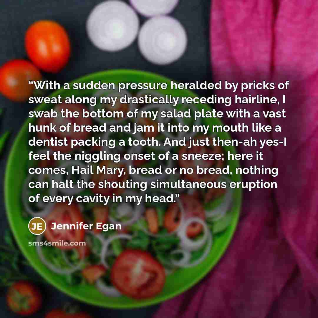 “With a sudden pressure heralded by pricks of sweat along my drastically receding hairline, I swab the bottom of my salad plate with a vast hunk of bread and jam it into my mouth like a dentist packing a tooth. And just then-ah yes-I feel the niggling onset of a sneeze; here it comes, Hail Mary…” quote by Jennifer Egan