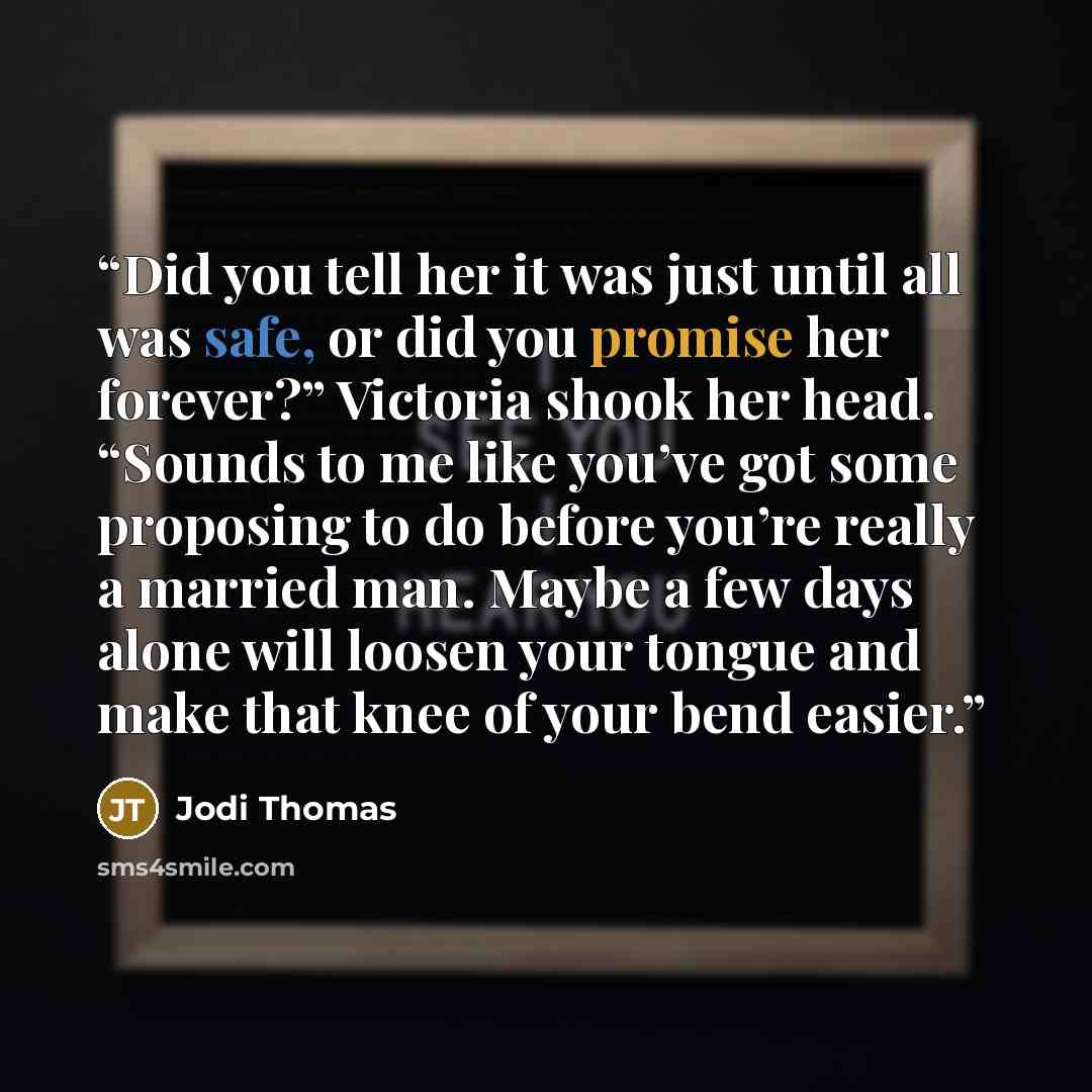 “Did you tell her it was just until all was safe, or did you promise her forever?” Victoria shook her head. “Sounds to me like you’ve got some proposing to do before you’re really a married man. Maybe a few days alone will loosen your tongue and make that knee of your bend easier.” quote by Jodi Thomas