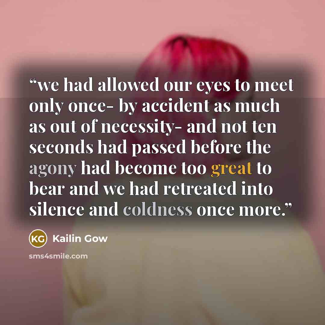“we had allowed our eyes to meet only once- by accident as much as out of necessity- and not ten seconds had passed before the agony had become too great to bear and we had retreated into silence and coldness once more.” quote by Kailin Gow