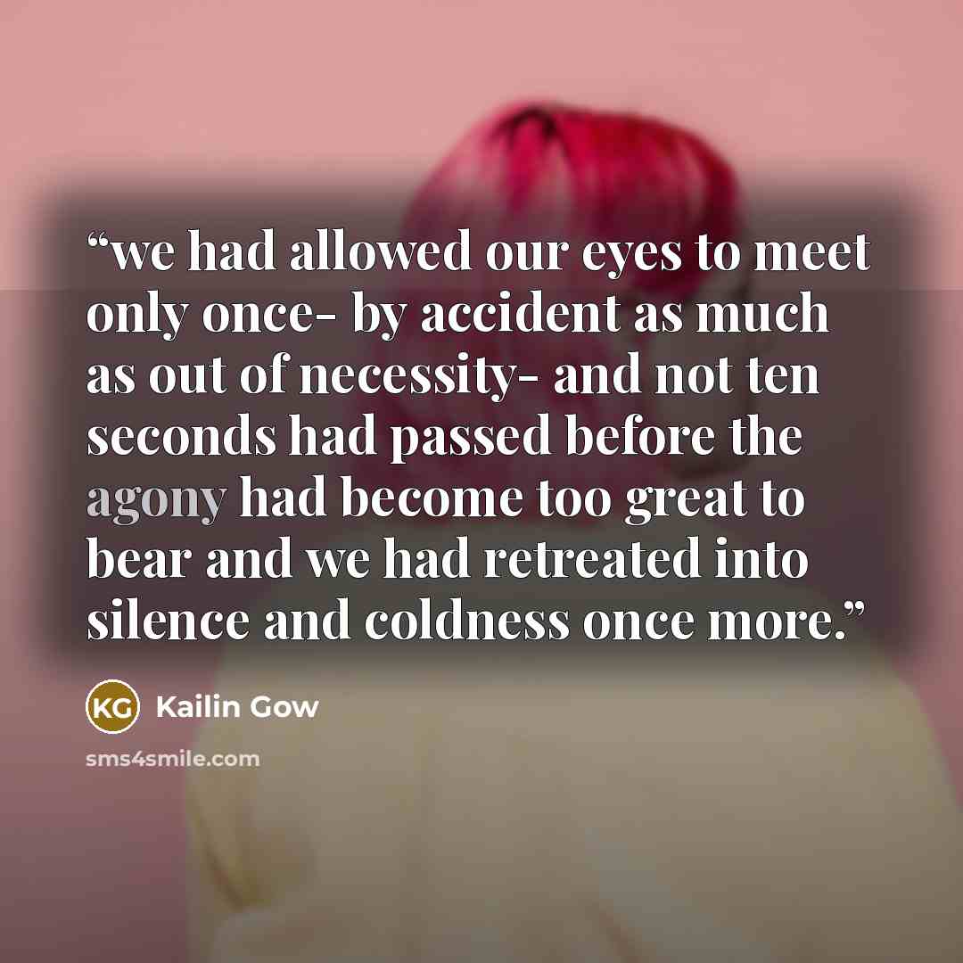 “we had allowed our eyes to meet only once- by accident as much as out of necessity- and not ten seconds had passed before the agony had become too great to bear and we had retreated into silence and coldness once more.” quote by Kailin Gow