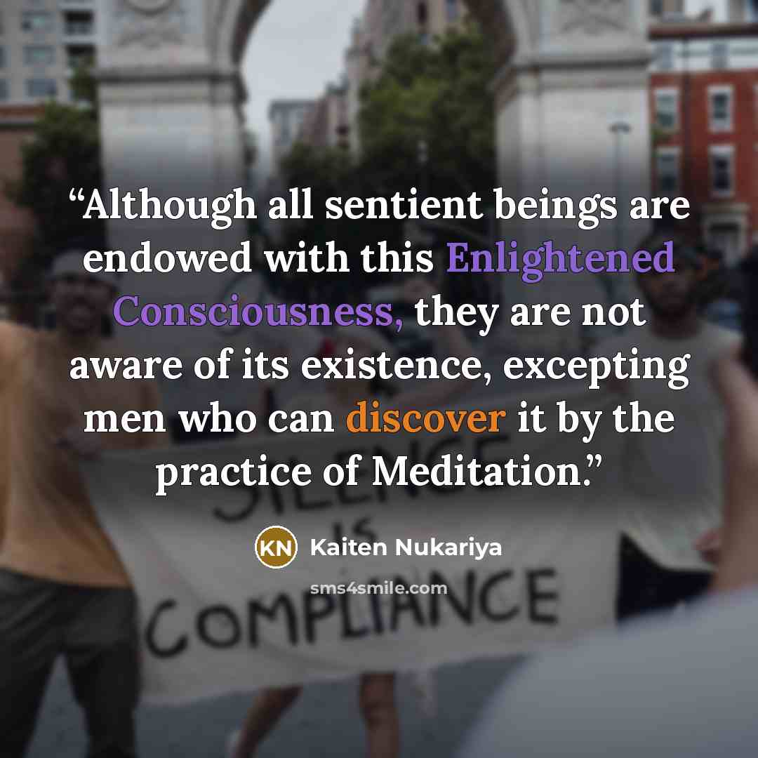 “Although all sentient beings are endowed with this Enlightened Consciousness, they are not aware of its existence, excepting men who can discover it by the practice of Meditation.” quote by Kaiten Nukariya