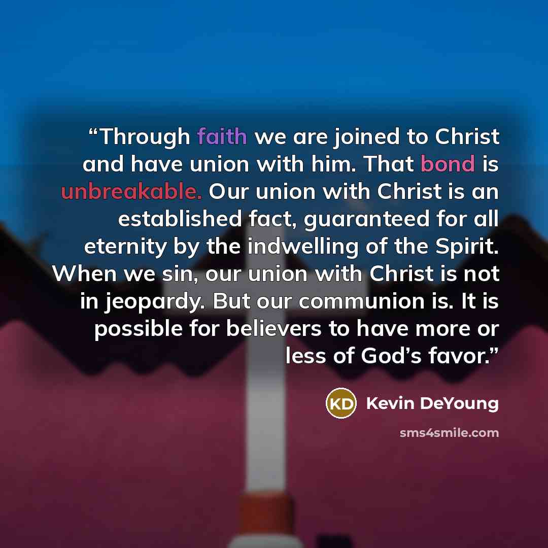 “Through faith we are joined to Christ and have union with him. That bond is unbreakable. Our union with Christ is an established fact, guaranteed for all eternity by the indwelling of the Spirit. When we sin, our union with Christ is not in jeopardy. But our communion is. It is possible for…” quote by Kevin DeYoung