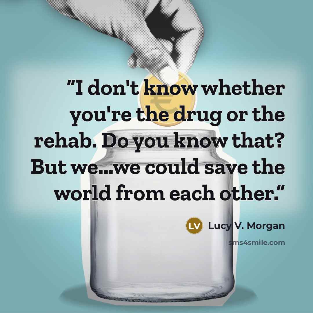 “I don't know whether you're the drug or the rehab. Do you know that? But we...we could save the world from each other.” quote by Lucy V. Morgan