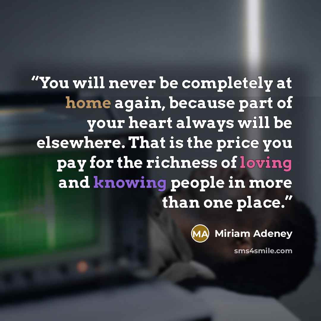 “You will never be completely at home again, because part of your heart always will be elsewhere. That is the price you pay for the richness of loving and knowing people in more than one place.” quote by Miriam Adeney
