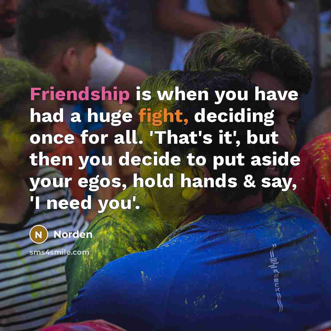 “Friendship is when you have had a huge fight, deciding once for all. 'That's it', but then you decide to put aside your egos, hold hands & say, 'I need you'.” quote by Norden