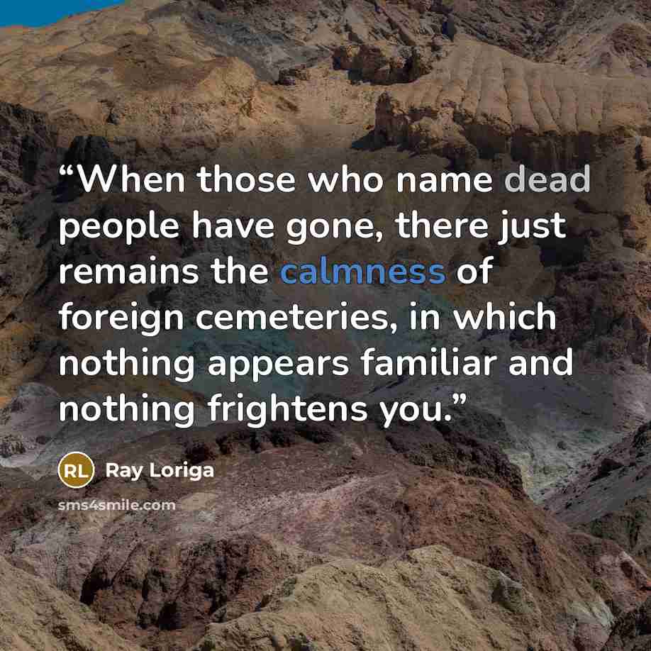 “When those who name dead people have gone, there just remains the calmness of foreign cemeteries, in which nothing appears familiar and nothing frightens you.” quote by Ray Loriga