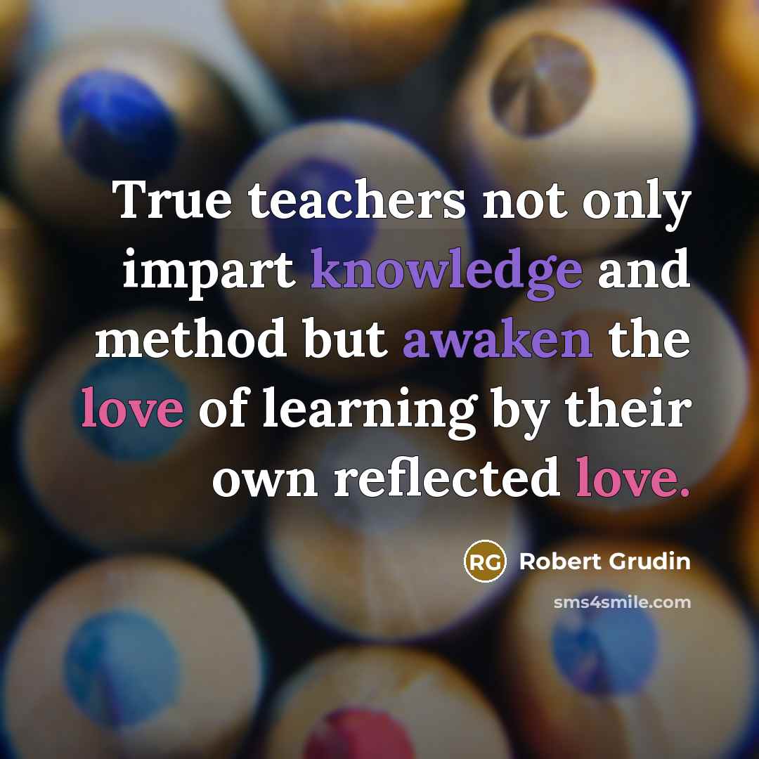 “True teachers not only impart knowledge and method but awaken the love of learning by their own reflected love.” quote by Robert Grudin